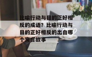 比喻行动与目的正好相反的成语？比喻行动与目的正好相反的出自哪个寓言故事