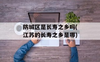 防城区是长寿之乡吗(江苏的长寿之乡是哪)