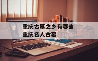 重庆古墓之乡有哪些 重庆名人古墓