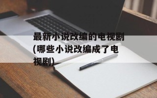 最新小说改编的电视剧(哪些小说改编成了电视剧)