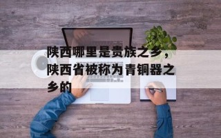 陕西哪里是贵族之乡，陕西省被称为青铜器之乡的