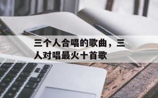 三个人合唱的歌曲，三人对唱最火十首歌