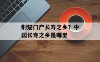 荆楚门户长寿之乡？中国长寿之乡是哪里