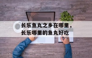 长乐鱼丸之乡在哪里，长乐哪里的鱼丸好吃