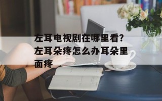 左耳电视剧在哪里看？左耳朵疼怎么办耳朵里面疼