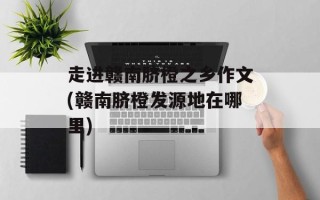 走进赣南脐橙之乡作文(赣南脐橙发源地在哪里)