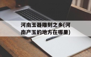 河南玉器雕刻之乡(河南产玉的地方在哪里)