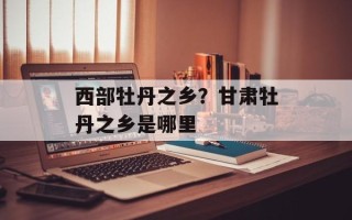西部牡丹之乡？甘肃牡丹之乡是哪里