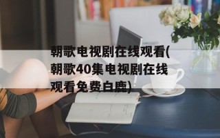 朝歌电视剧在线观看(朝歌40集电视剧在线观看免费白鹿)