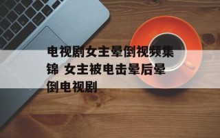 电视剧女主晕倒视频集锦 女主被电击晕后晕倒电视剧
