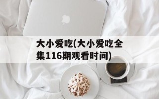 大小爱吃(大小爱吃全集116期观看时间)