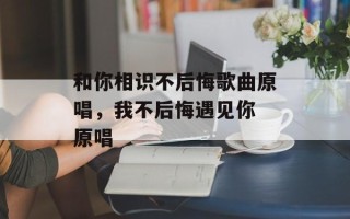 和你相识不后悔歌曲原唱，我不后悔遇见你 原唱