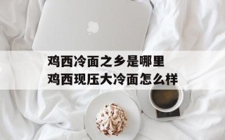 鸡西冷面之乡是哪里 鸡西现压大冷面怎么样