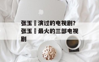张玉嬿演过的电视剧？张玉嬿最火的三部电视剧