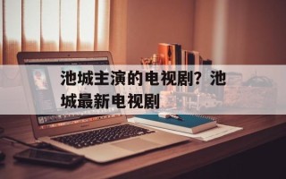 池城主演的电视剧？池城最新电视剧