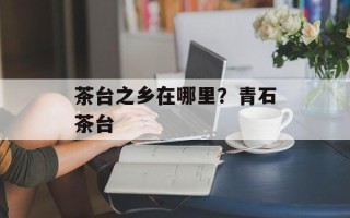 茶台之乡在哪里？青石茶台