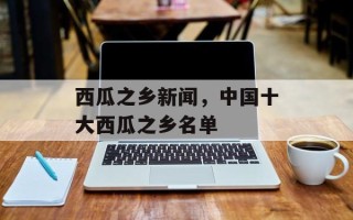 西瓜之乡新闻，中国十大西瓜之乡名单