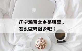 辽宁鸡蛋之乡是哪里，怎么做鸡蛋乡吧咾