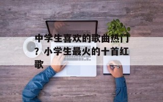 中学生喜欢的歌曲热门？小学生最火的十首红歌