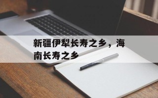 新疆伊犁长寿之乡，海南长寿之乡