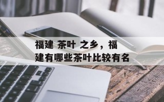 福建 茶叶 之乡，福建有哪些茶叶比较有名