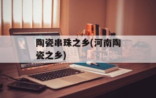 陶瓷串珠之乡(河南陶瓷之乡)