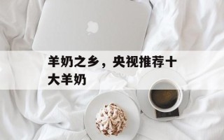 羊奶之乡，央视推荐十大羊奶