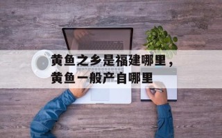 黄鱼之乡是福建哪里，黄鱼一般产自哪里