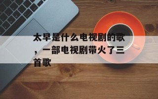 太早是什么电视剧的歌，一部电视剧带火了三首歌