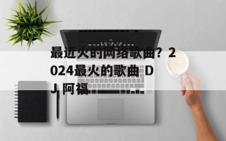 最近火的网络歌曲？2024最火的歌曲 DJ 阿福