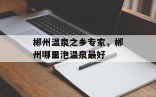 郴州温泉之乡专家，郴州哪里泡温泉最好