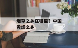 烟草之乡在哪里？中国黄烟之乡
