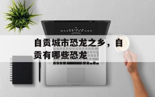 自贡城市恐龙之乡，自贡有哪些恐龙
