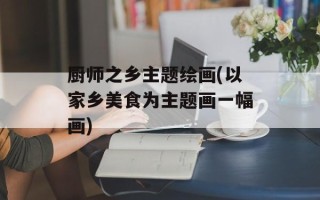 厨师之乡主题绘画(以家乡美食为主题画一幅画)