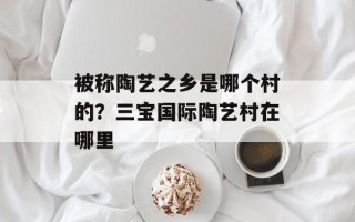 被称陶艺之乡是哪个村的？三宝国际陶艺村在哪里