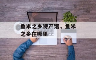 鱼米之乡特产馆，鱼米之乡在哪里