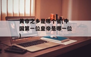 黄帝之乡是哪个省(中国第一位皇帝是哪一位)