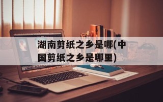 湖南剪纸之乡是哪(中国剪纸之乡是哪里)