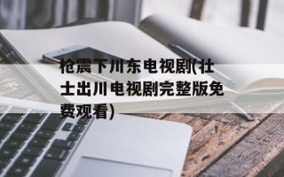 枪震下川东电视剧(壮士出川电视剧完整版免费观看)