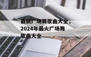 最新广场舞歌曲大全，2024年最火广场舞歌曲大全