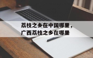 荔枝之乡在中国哪里，广西荔枝之乡在哪里