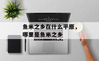 鱼米之乡在什么平原，哪里是鱼米之乡