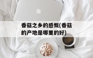 香菇之乡的感慨(香菇的产地是哪里的好)