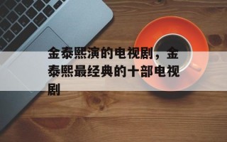 金泰熙演的电视剧，金泰熙最经典的十部电视剧