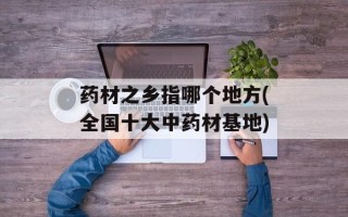药材之乡指哪个地方(全国十大中药材基地)