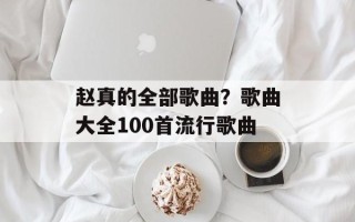 赵真的全部歌曲？歌曲大全100首流行歌曲