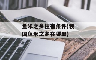 鱼米之乡住宿条件(我国鱼米之乡在哪里)