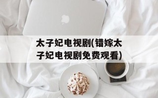 太子妃电视剧(错嫁太子妃电视剧免费观看)