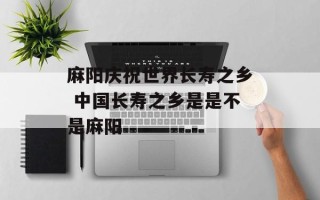 麻阳庆祝世界长寿之乡 中国长寿之乡是是不是麻阳