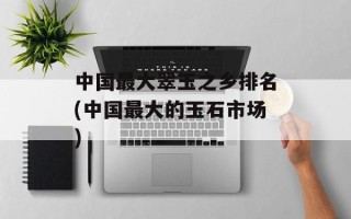 中国最大翠玉之乡排名(中国最大的玉石市场)